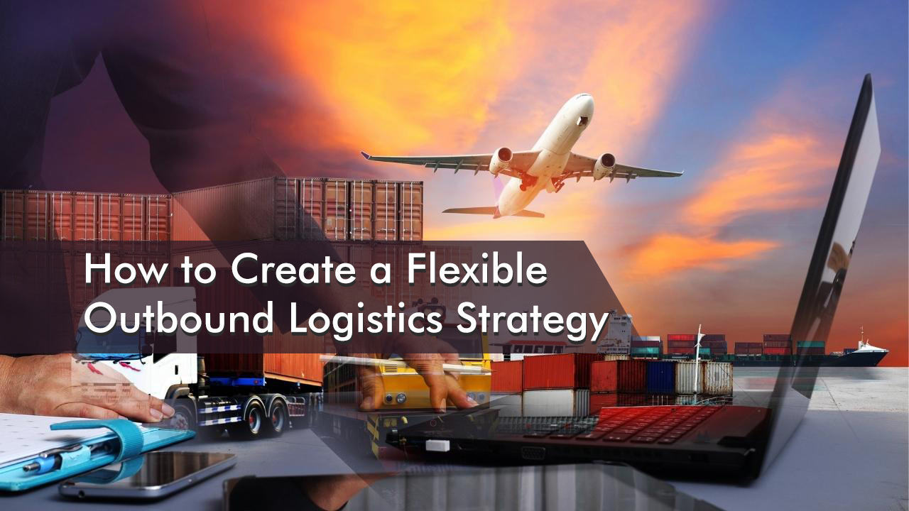 How to Create a Flexible Outbound Logistics Strategy