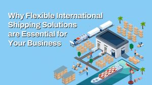 Why Flexible International Shipping Solutions are Essential for Your Business